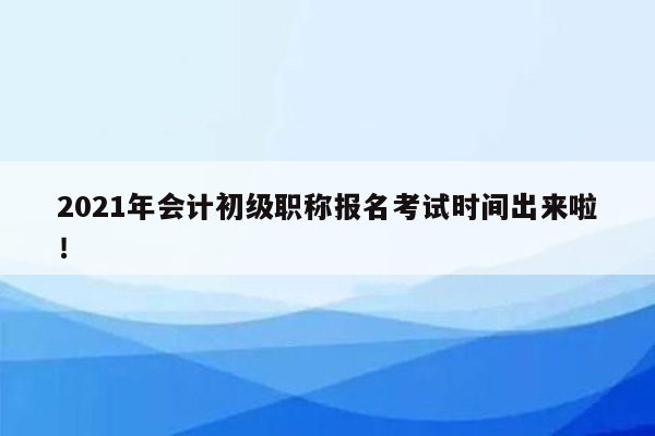 2021年会计初级职称报名考试时间出来啦！