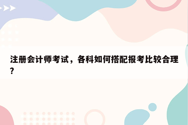 注册会计师考试，各科如何搭配报考比较合理?