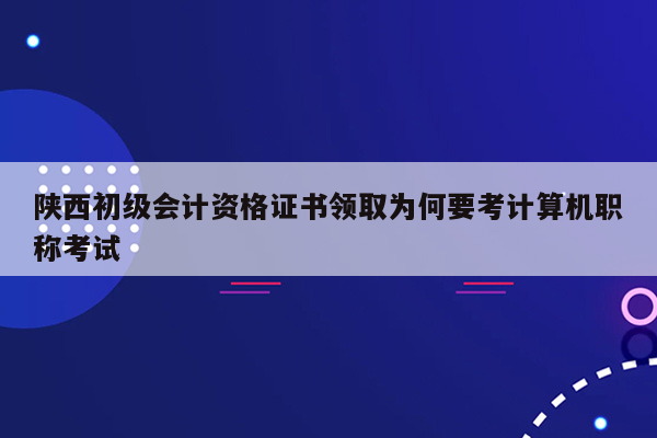 陕西初级会计资格证书领取为何要考计算机职称考试