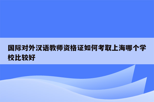 国际对外汉语教师资格证如何考取上海哪个学校比较好