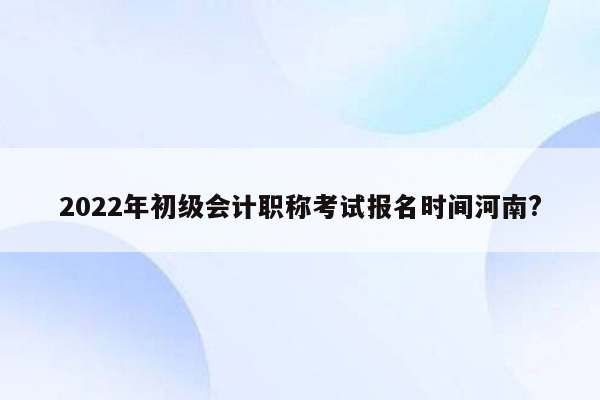 2022年初级会计职称考试报名时间河南?