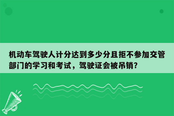 机动车驾驶人计分达到多少分且拒不参加交管部门的学习和考试，驾驶证会被吊销？