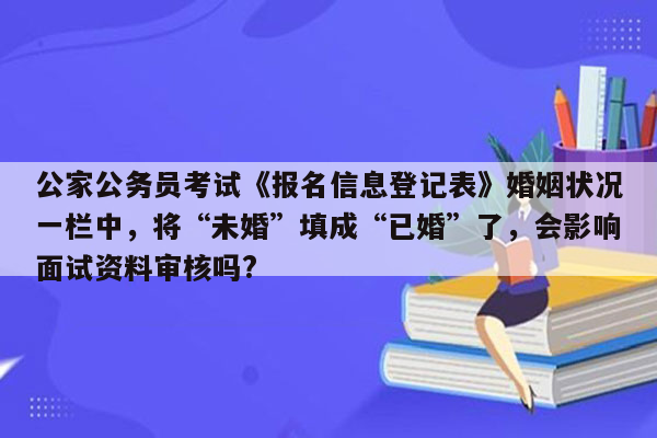 公家公务员考试《报名信息登记表》婚姻状况一栏中，将“未婚”填成“已婚”了，会影响面试资料审核吗?