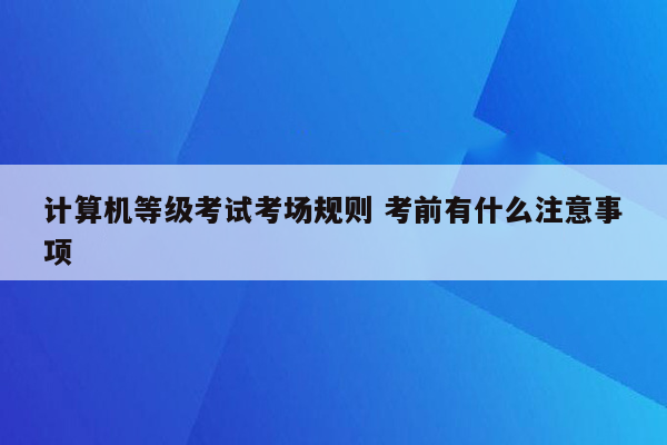 计算机等级考试考场规则 考前有什么注意事项