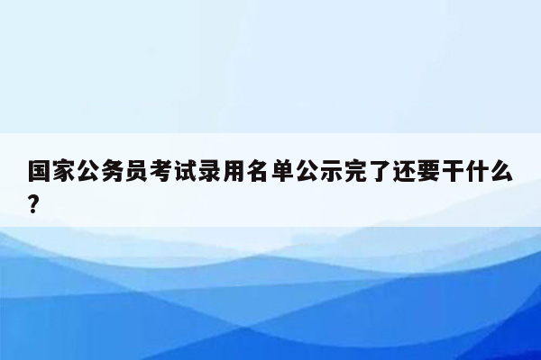 国家公务员考试录用名单公示完了还要干什么?