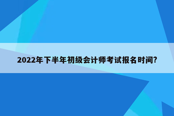 2022年下半年初级会计师考试报名时间?