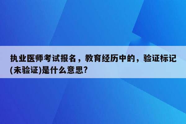 执业医师考试报名，教育经历中的，验证标记(未验证)是什么意思?