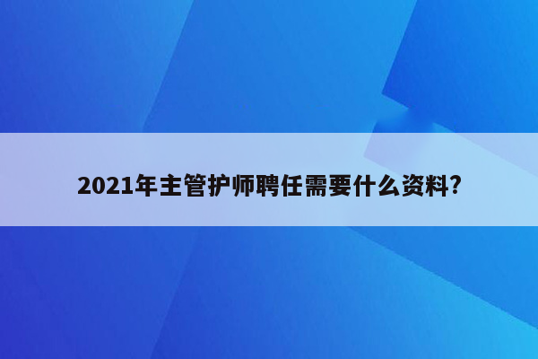 2021年主管护师聘任需要什么资料?