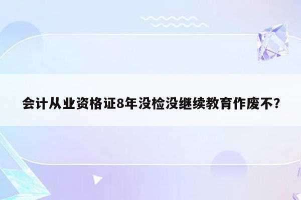 会计从业资格证8年没检没继续教育作废不？