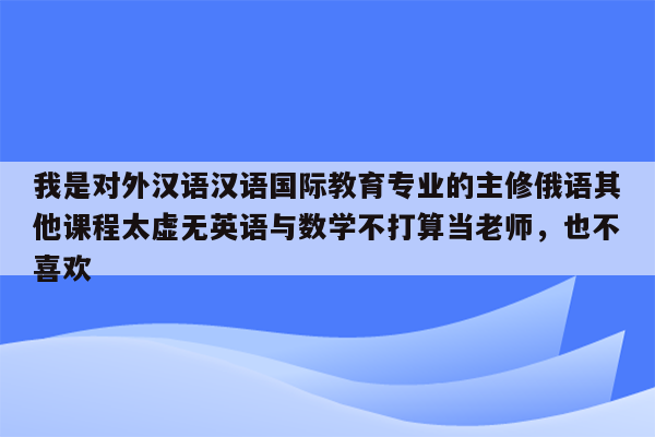 我是对外汉语汉语国际教育专业的主修俄语其他课程太虚无英语与数学不打算当老师，也不喜欢