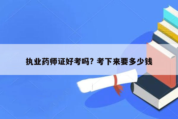 执业药师证好考吗? 考下来要多少钱