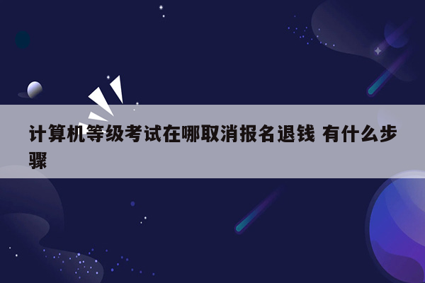 计算机等级考试在哪取消报名退钱 有什么步骤