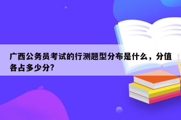 广西公务员考试的行测题型分布是什么，分值各占多少分?