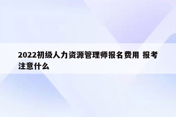 2022初级人力资源管理师报名费用 报考注意什么