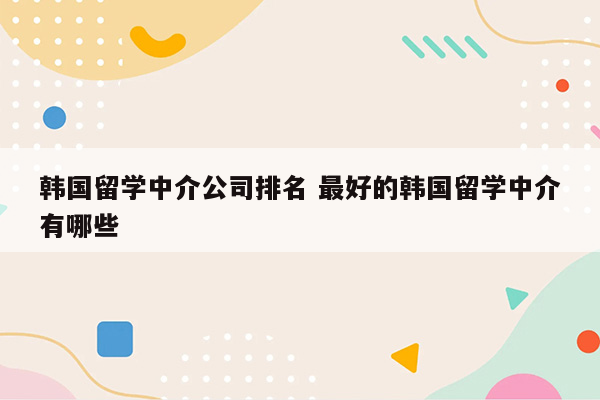 韩国留学中介公司排名 最好的韩国留学中介有哪些