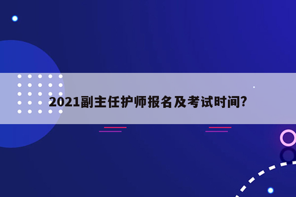 2021副主任护师报名及考试时间?