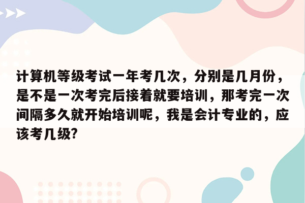 计算机等级考试一年考几次，分别是几月份，是不是一次考完后接着就要培训，那考完一次间隔多久就开始培训呢，我是会计专业的，应该考几级?