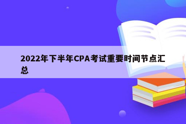 2022年下半年CPA考试重要时间节点汇总