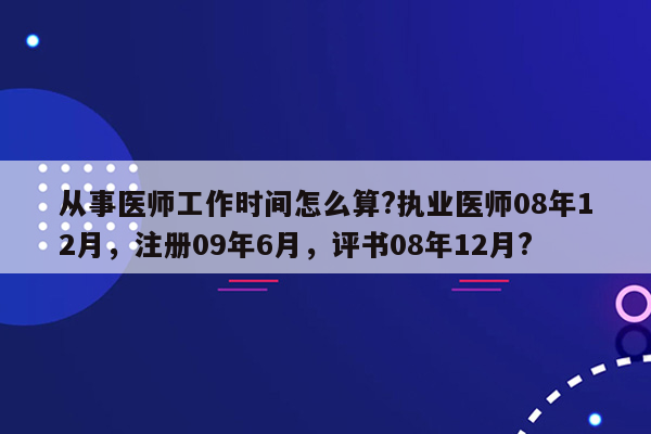 从事医师工作时间怎么算?执业医师08年12月，注册09年6月，评书08年12月?