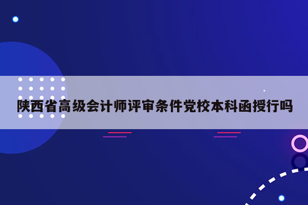 陕西省高级会计师评审条件党校本科函授行吗