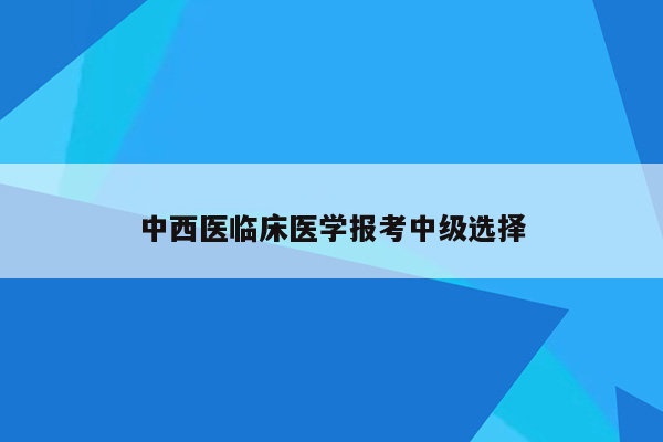 中西医临床医学报考中级选择