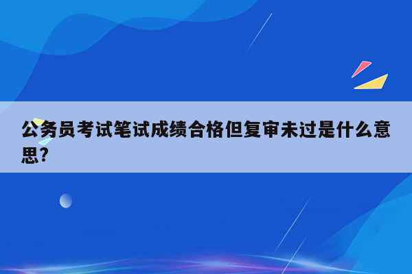 公务员考试笔试成绩合格但复审未过是什么意思?