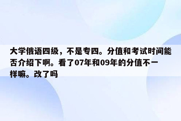 大学俄语四级，不是专四。分值和考试时间能否介绍下啊。看了07年和09年的分值不一样嘛。改了吗