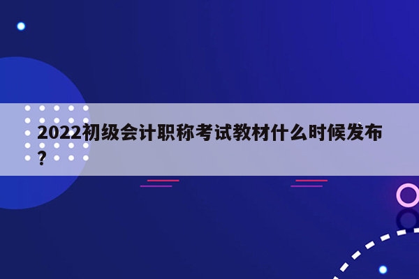 2022初级会计职称考试教材什么时候发布?