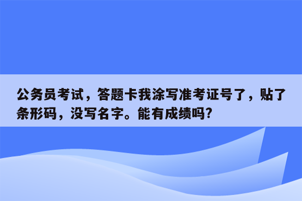 公务员考试，答题卡我涂写准考证号了，贴了条形码，没写名字。能有成绩吗?