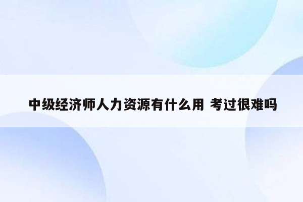 中级经济师人力资源有什么用 考过很难吗