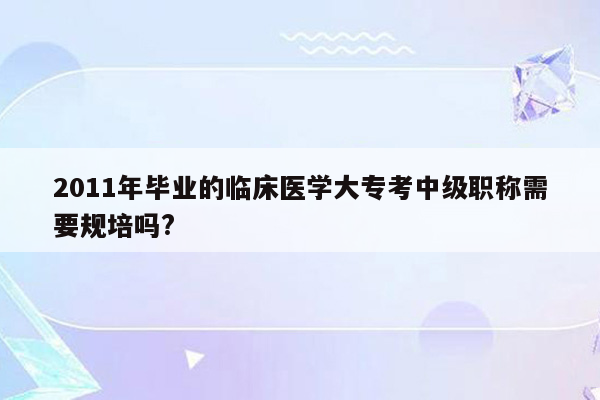 2011年毕业的临床医学大专考中级职称需要规培吗?