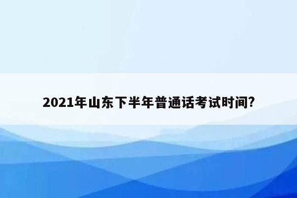 2021年山东下半年普通话考试时间?