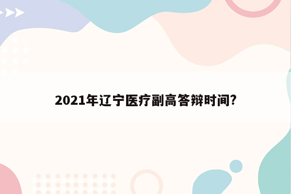 2021年辽宁医疗副高答辩时间?