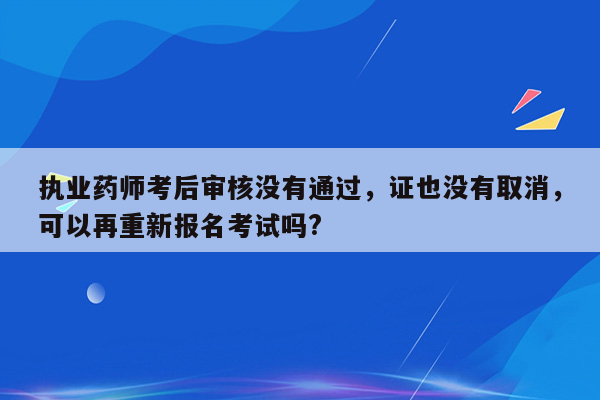 执业药师考后审核没有通过，证也没有取消，可以再重新报名考试吗?