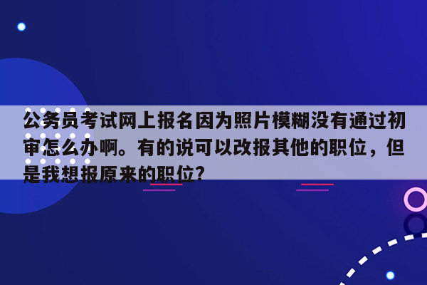 公务员考试网上报名因为照片模糊没有通过初审怎么办啊。有的说可以改报其他的职位，但是我想报原来的职位?