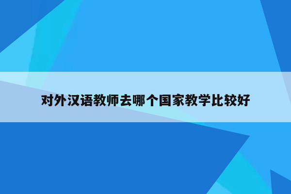 对外汉语教师去哪个国家教学比较好