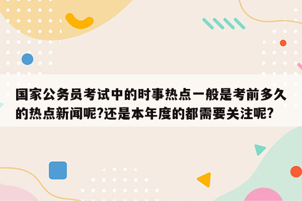 国家公务员考试中的时事热点一般是考前多久的热点新闻呢?还是本年度的都需要关注呢?