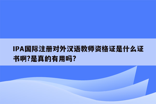 IPA国际注册对外汉语教师资格证是什么证书啊?是真的有用吗?