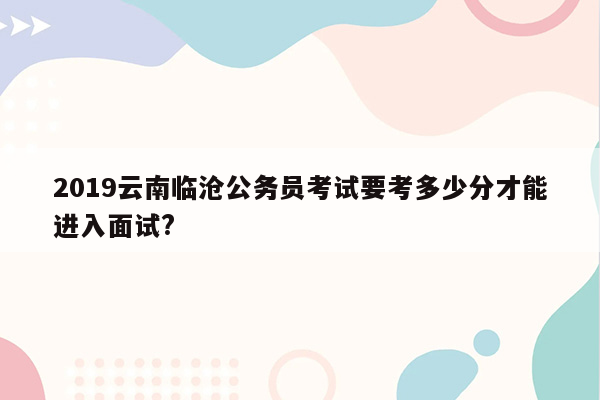 2019云南临沧公务员考试要考多少分才能进入面试?