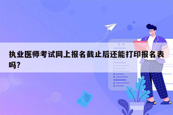 执业医师考试网上报名截止后还能打印报名表吗?