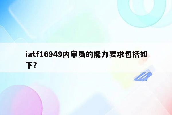 iatf16949内审员的能力要求包括如下?