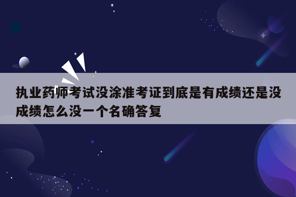 执业药师考试没涂准考证到底是有成绩还是没成绩怎么没一个名确答复