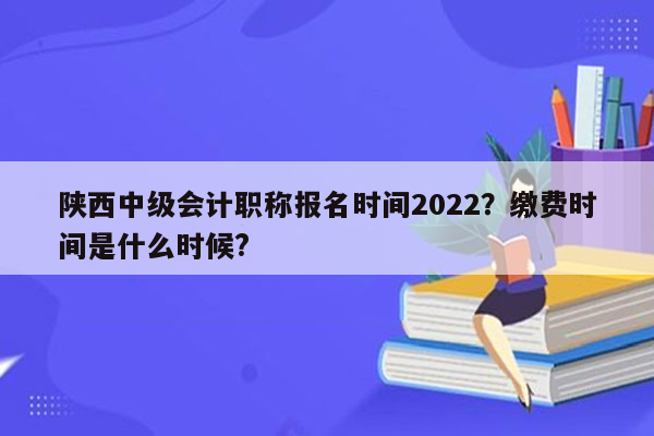 陕西中级会计职称报名时间2022？缴费时间是什么时候?