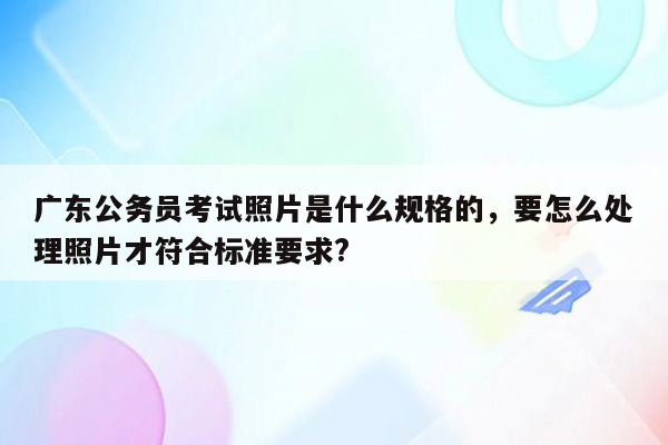 广东公务员考试照片是什么规格的，要怎么处理照片才符合标准要求?