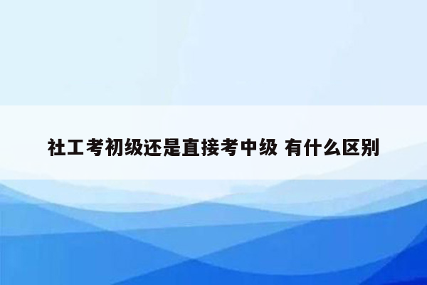 社工考初级还是直接考中级 有什么区别