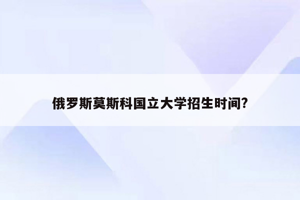 俄罗斯莫斯科国立大学招生时间?