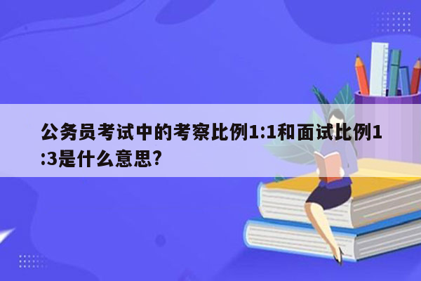 公务员考试中的考察比例1:1和面试比例1:3是什么意思?