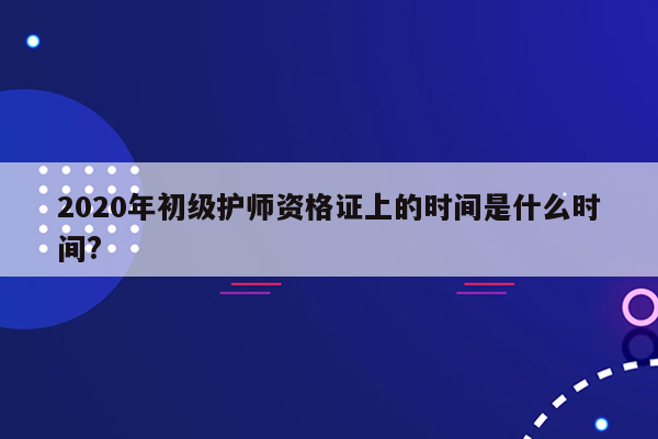 2020年初级护师资格证上的时间是什么时间?