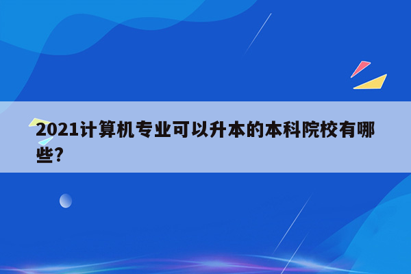 2021计算机专业可以升本的本科院校有哪些?