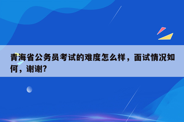 青海省公务员考试的难度怎么样，面试情况如何，谢谢?